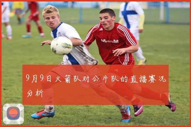 9月9日火箭队对公牛队的直播赛况分析