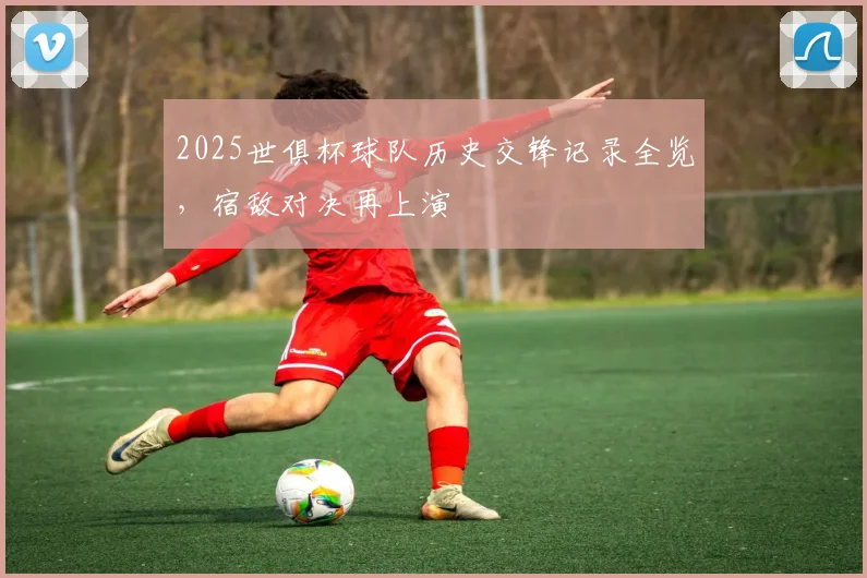 2025世俱杯球队历史交锋记录全览，宿敌对决再上演