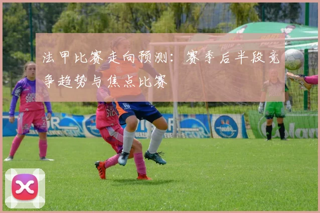 法甲比赛走向预测：赛季后半段竞争趋势与焦点比赛