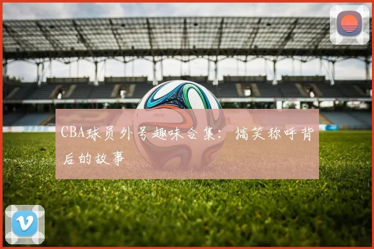 CBA球员外号趣味合集：搞笑称呼背后的故事